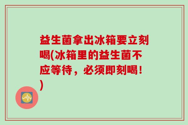 益生菌拿出冰箱要立刻喝(冰箱里的益生菌不应等待,必须即刻喝!) 益生菌拿出冰箱要立刻喝(冰箱里的益生菌不应等待,必须即刻喝!)