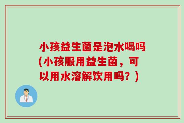 小孩益生菌是泡水喝吗(小孩服用益生菌，可以用水溶解饮用吗？)