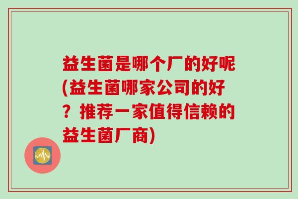 益生菌是哪个厂的好呢(益生菌哪家公司的好?推荐一家值得信赖的益生菌厂商) 益生菌是哪个厂的好呢(益生菌哪家公司的好?推荐一家值得信赖的益生菌厂商)