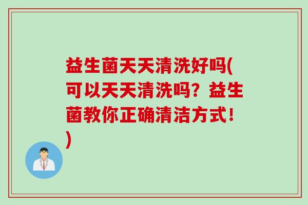 益生菌天天清洗好吗(可以天天清洗吗？益生菌教你正确清洁方式！)