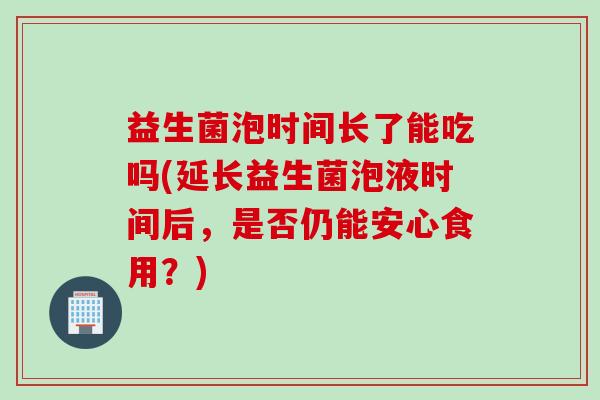 益生菌泡时间长了能吃吗(延长益生菌泡液时间后,是否仍能安心食用?) 益生菌泡时间长了能吃吗(延长益生菌泡液时间后,是否仍能安心食用?)