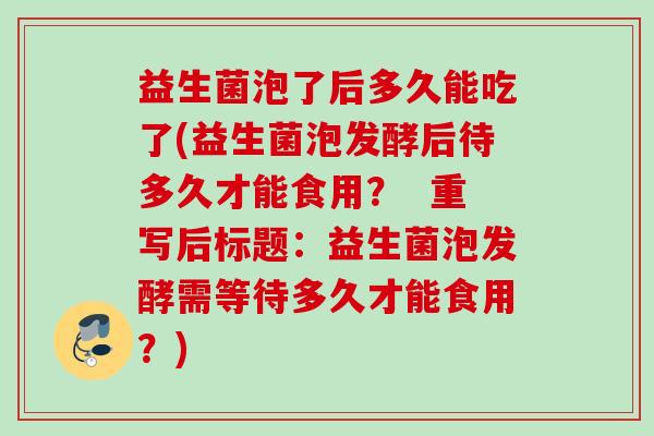 益生菌泡了后多久能吃了(益生菌泡发酵后待多久才能食用? 重写后标题:益生菌泡发酵需等待多久才能食用?) 益生菌泡了后多久能吃了(益生菌泡发酵后待多久才能食用? 重写后标题:益生菌泡发酵需等待多久才能食用?)