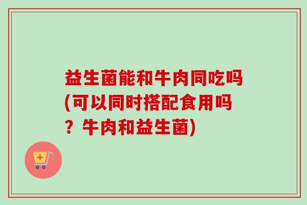 益生菌能和牛肉同吃吗(可以同时搭配食用吗?牛肉和益生菌) 益生菌能和牛肉同吃吗(可以同时搭配食用吗?牛肉和益生菌)