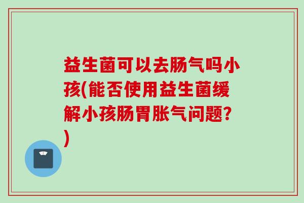 益生菌可以去肠气吗小孩(能否使用益生菌缓解小孩肠胃问题？)