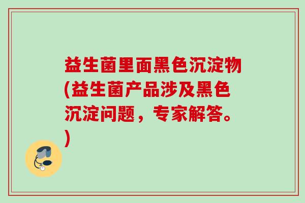 益生菌里面黑色沉淀物(益生菌产品涉及黑色沉淀问题,专家解答。) 益生菌里面黑色沉淀物(益生菌产品涉及黑色沉淀问题,专家解答。)