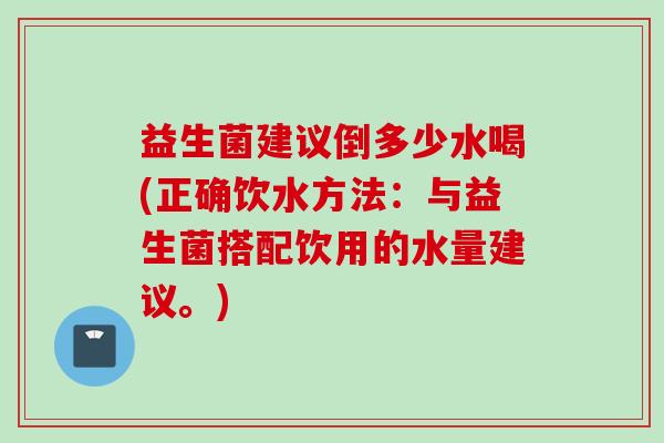 益生菌建议倒多少水喝(正确饮水方法：与益生菌搭配饮用的水量建议。)