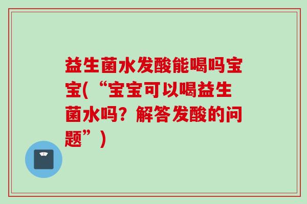 益生菌水发酸能喝吗宝宝(“宝宝可以喝益生菌水吗?解答发酸的问题”) 益生菌水发酸能喝吗宝宝(“宝宝可以喝益生菌水吗?解答发酸的问题”)