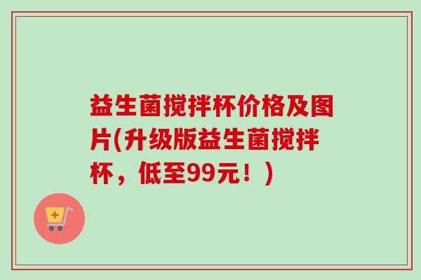 益生菌搅拌杯价格及图片(升级版益生菌搅拌杯，低至99元！)