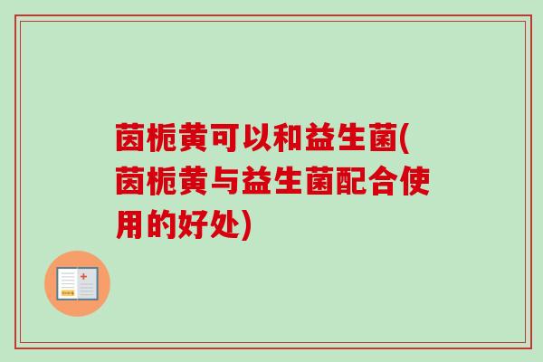 茵栀黄可以和益生菌(茵栀黄与益生菌配合使用的好处) 茵栀黄可以和益生菌(茵栀黄与益生菌配合使用的好处)