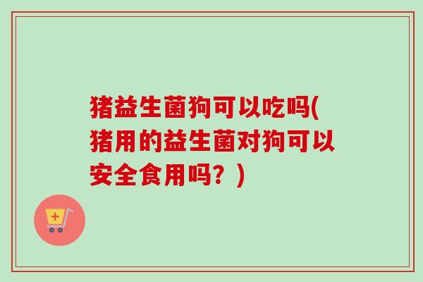 猪益生菌狗可以吃吗(猪用的益生菌对狗可以安全食用吗？)