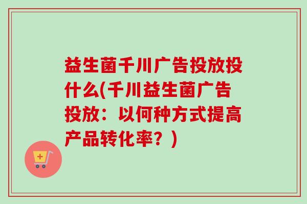 益生菌千川广告投放投什么(千川益生菌广告投放：以何种方式提高产品转化率？)