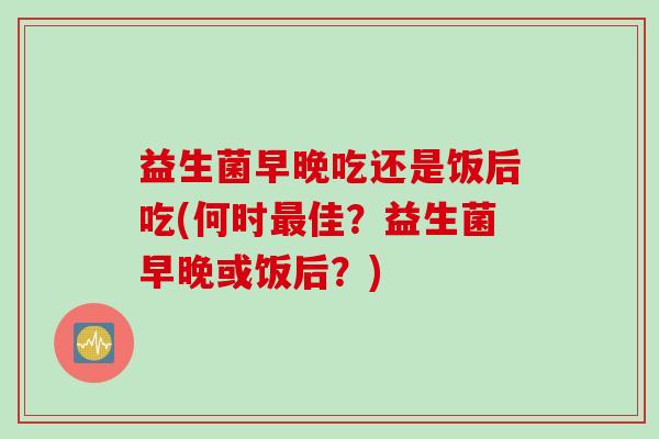 益生菌早晚吃还是饭后吃(何时佳?益生菌早晚或饭后?) 益生菌早晚吃还是饭后吃(何时佳?益生菌早晚或饭后?)