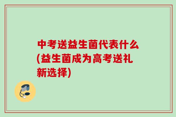 中考送益生菌代表什么(益生菌成为高考送礼新选择)