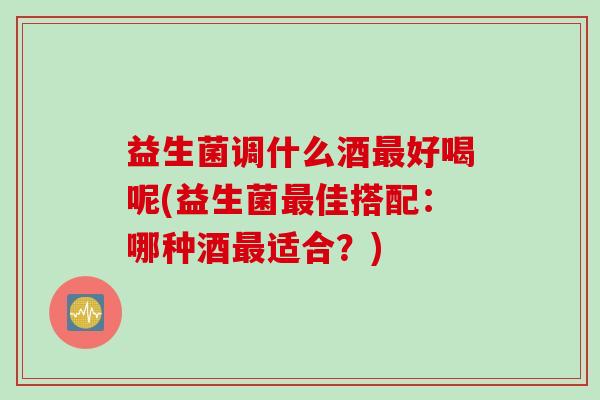 益生菌调什么酒好喝呢(益生菌佳搭配:哪种酒适合?) 益生菌调什么酒好喝呢(益生菌佳搭配:哪种酒适合?)