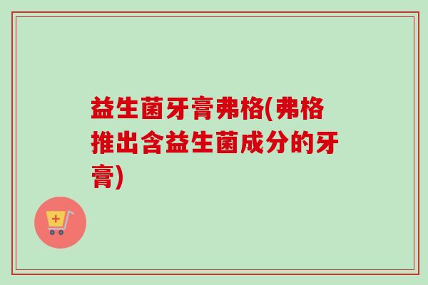 益生菌牙膏弗格(弗格推出含益生菌成分的牙膏)