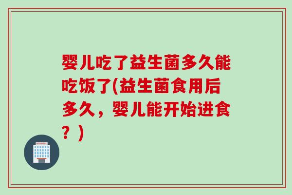 婴儿吃了益生菌多久能吃饭了(益生菌食用后多久，婴儿能开始进食？)
