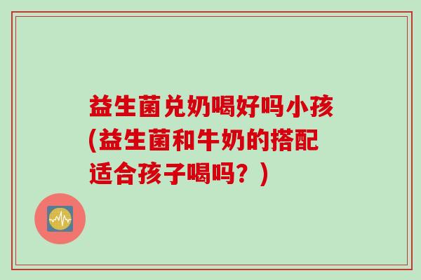 益生菌兑奶喝好吗小孩(益生菌和牛奶的搭配适合孩子喝吗？)