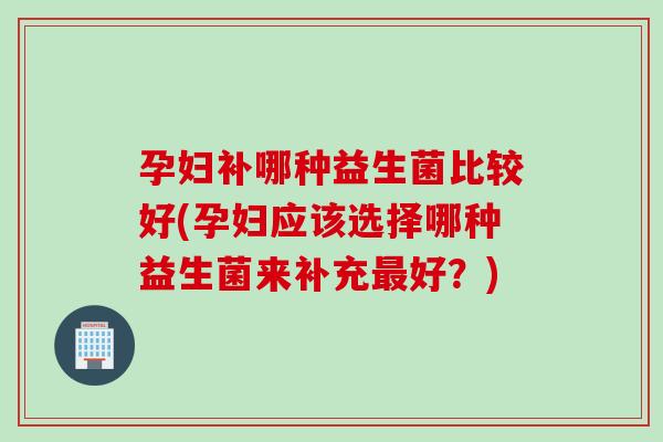 孕妇补哪种益生菌比较好(孕妇应该选择哪种益生菌来补充好？)