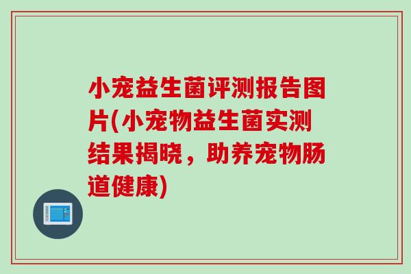 小宠益生菌评测报告图片(小宠物益生菌实测结果揭晓，助养宠物肠道健康)