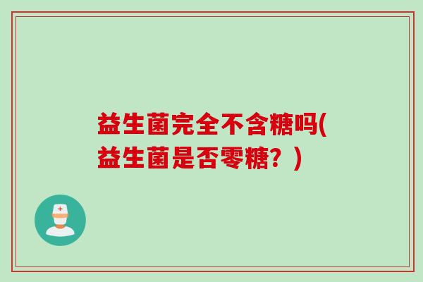 益生菌完全不含糖吗(益生菌是否零糖?) 益生菌完全不含糖吗(益生菌是否零糖?)