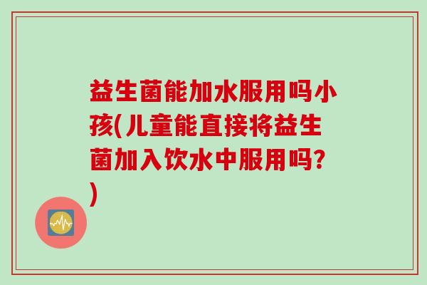 益生菌能加水服用吗小孩(儿童能直接将益生菌加入饮水中服用吗？)