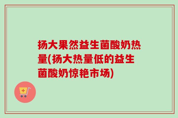 扬大果然益生菌酸奶热量(扬大热量低的益生菌酸奶惊艳市场)