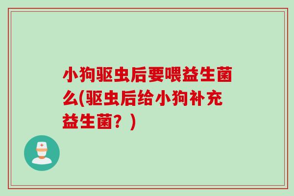 小狗驱虫后要喂益生菌么(驱虫后给小狗补充益生菌？)