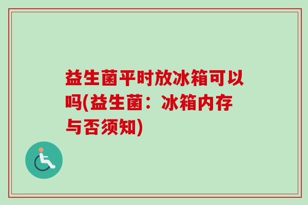 益生菌平时放冰箱可以吗(益生菌:冰箱内存与否须知) 益生菌平时放冰箱可以吗(益生菌:冰箱内存与否须知)