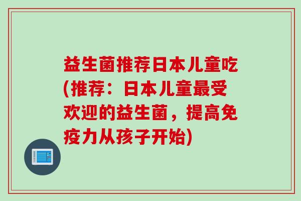 益生菌推荐日本儿童吃(推荐:日本儿童受欢迎的益生菌,提高力从孩子开始) 益生菌推荐日本儿童吃(推荐:日本儿童受欢迎的益生菌,提高力从孩子开始)