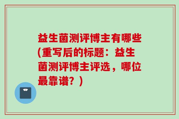 益生菌测评博主有哪些(重写后的标题：益生菌测评博主评选，哪位最靠谱？)
