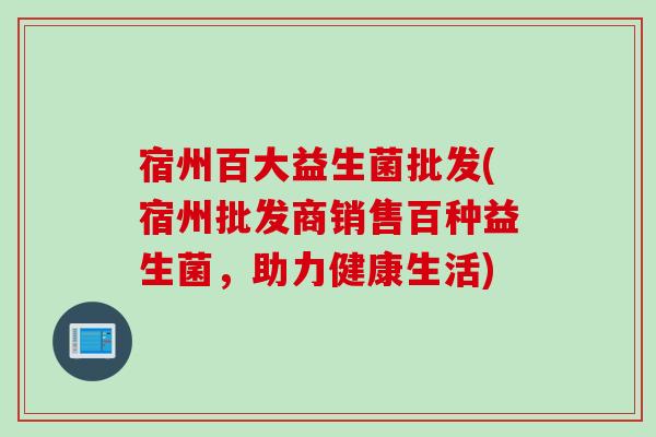 宿州百大益生菌批发(宿州批发商销售百种益生菌,助力健康生活) 宿州百大益生菌批发(宿州批发商销售百种益生菌,助力健康生活)