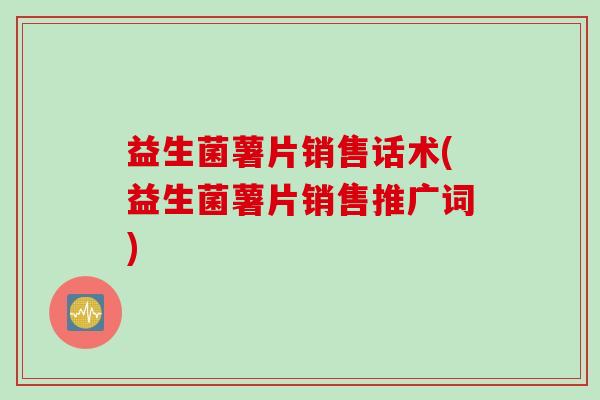 益生菌薯片销售话术(益生菌薯片销售推广词) 益生菌薯片销售话术(益生菌薯片销售推广词)