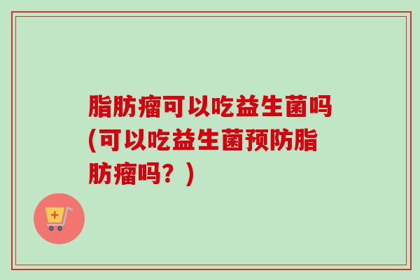 脂肪瘤可以吃益生菌吗(可以吃益生菌脂肪瘤吗？)