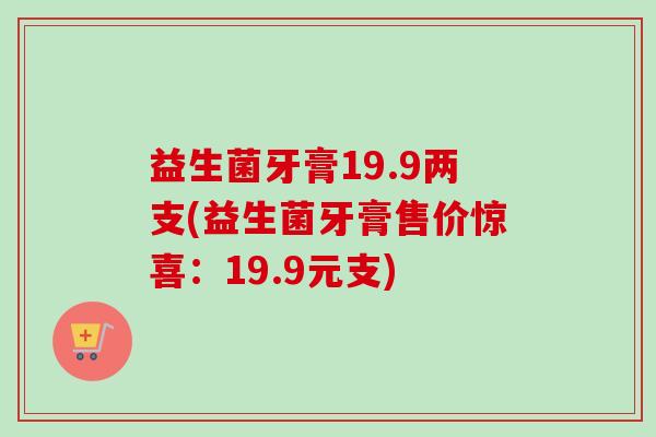 益生菌牙膏19.9两支(益生菌牙膏售价惊喜:19.9元支) 益生菌牙膏19.9两支(益生菌牙膏售价惊喜:19.9元支)
