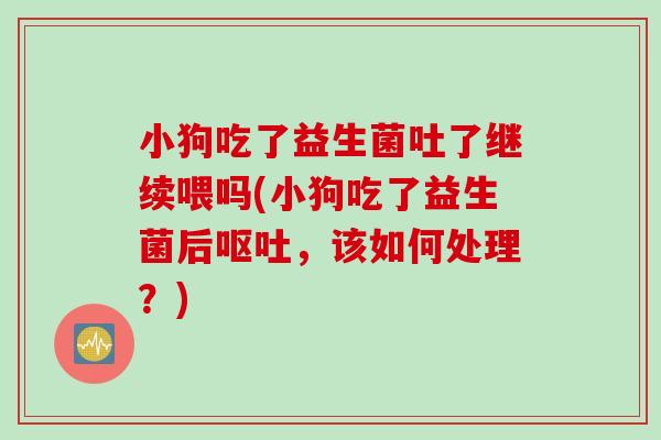 小狗吃了益生菌吐了继续喂吗(小狗吃了益生菌后，该如何处理？)