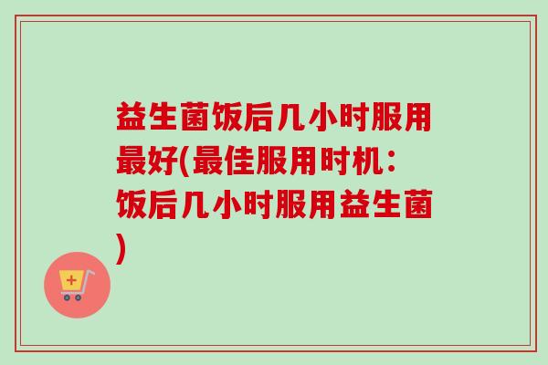 益生菌饭后几小时服用好(佳服用时机:饭后几小时服用益生菌) 益生菌饭后几小时服用好(佳服用时机:饭后几小时服用益生菌)