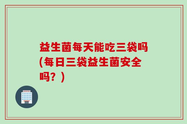益生菌每天能吃三袋吗(每日三袋益生菌安全吗？)