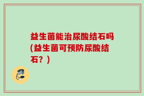 益生菌能尿酸结石吗(益生菌可尿酸结石?) 益生菌能尿酸结石吗(益生菌可尿酸结石?)