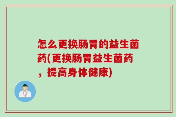怎么更换肠胃的益生菌药(更换肠胃益生菌药，提高身体健康)