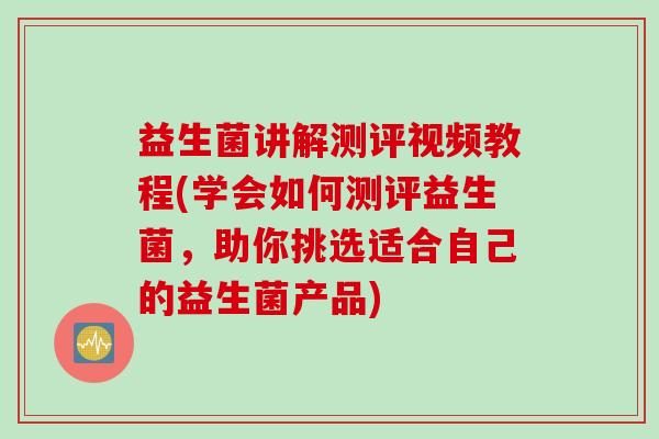 益生菌讲解测评视频教程(学会如何测评益生菌,助你挑选适合自己的益生菌产品) 益生菌讲解测评视频教程(学会如何测评益生菌,助你挑选适合自己的益生菌产品)