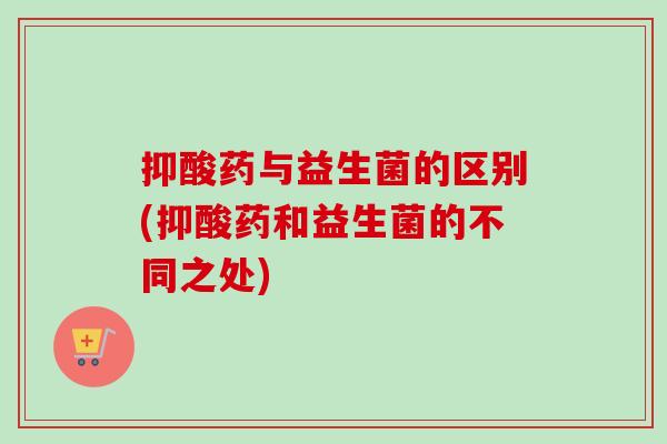 抑酸药与益生菌的区别(抑酸药和益生菌的不同之处)