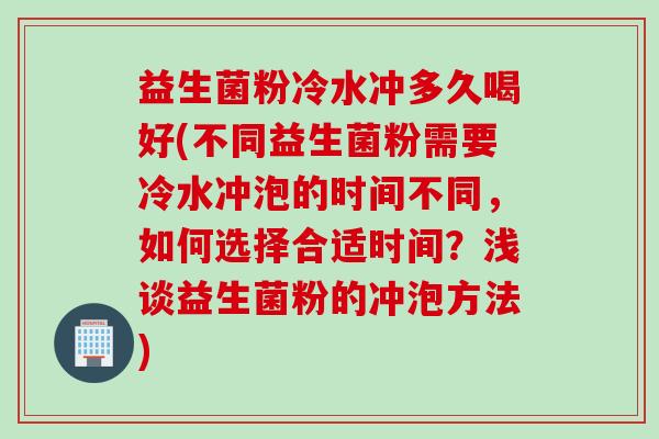 益生菌粉冷水冲多久喝好(不同益生菌粉需要冷水冲泡的时间不同，如何选择合适时间？浅谈益生菌粉的冲泡方法)