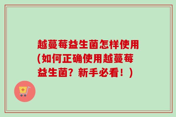 越蔓莓益生菌怎样使用(如何正确使用越蔓莓益生菌？新手必看！)