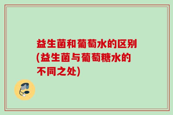益生菌和葡萄水的区别(益生菌与葡萄糖水的不同之处) 益生菌和葡萄水的区别(益生菌与葡萄糖水的不同之处)