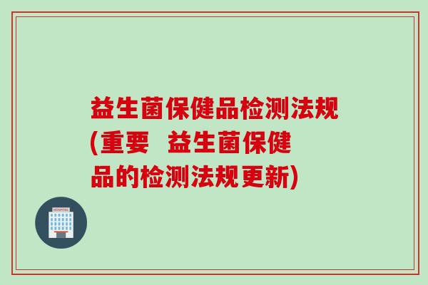 益生菌保健品检测法规(重要 益生菌保健品的检测法规更新) 益生菌保健品检测法规(重要 益生菌保健品的检测法规更新)