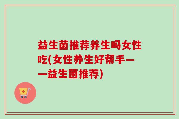 益生菌推荐养生吗女性吃(女性养生好帮手——益生菌推荐)