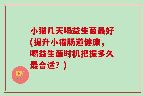 小猫几天喝益生菌好(提升小猫肠道健康,喝益生菌时机把握多久合适?) 小猫几天喝益生菌好(提升小猫肠道健康,喝益生菌时机把握多久合适?)