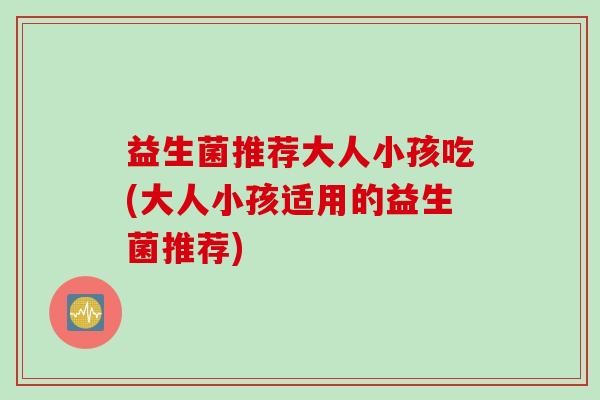 益生菌推荐大人小孩吃(大人小孩适用的益生菌推荐)
