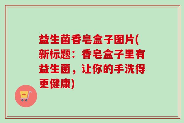 益生菌香皂盒子图片(新标题:香皂盒子里有益生菌,让你的手洗得更健康) 益生菌香皂盒子图片(新标题:香皂盒子里有益生菌,让你的手洗得更健康)