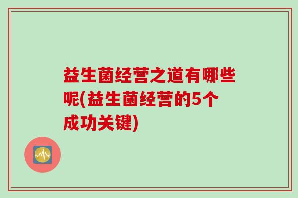 益生菌经营之道有哪些呢(益生菌经营的5个成功关键) 益生菌经营之道有哪些呢(益生菌经营的5个成功关键)